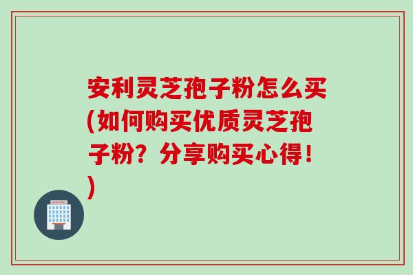 安利灵芝孢子粉怎么买(如何购买优质灵芝孢子粉？分享购买心得！)