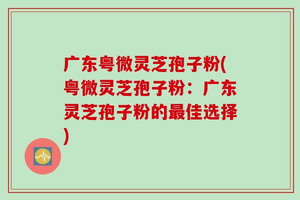 广东粤微灵芝孢子粉(粤微灵芝孢子粉：广东灵芝孢子粉的最佳选择)