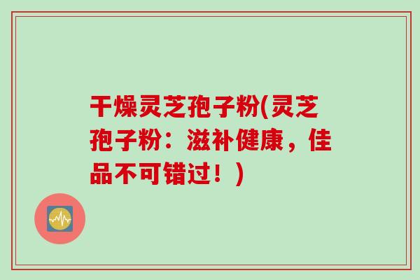 干燥灵芝孢子粉(灵芝孢子粉：滋补健康，佳品不可错过！)