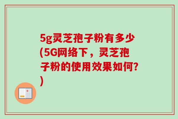 5g灵芝孢子粉有多少(5G网络下，灵芝孢子粉的使用效果如何？)