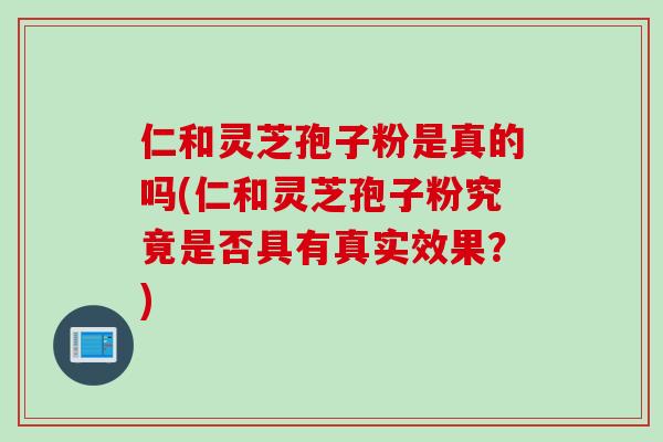 仁和灵芝孢子粉是真的吗(仁和灵芝孢子粉究竟是否具有真实效果?) 仁和灵芝孢子粉是真的吗(仁和灵芝孢子粉究竟是否具有真实效果?)