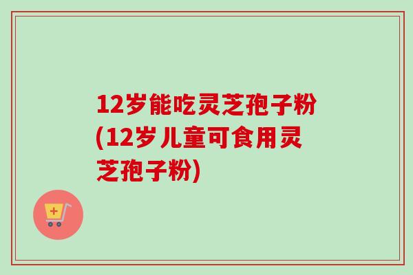 12岁能吃灵芝孢子粉(12岁儿童可食用灵芝孢子粉)