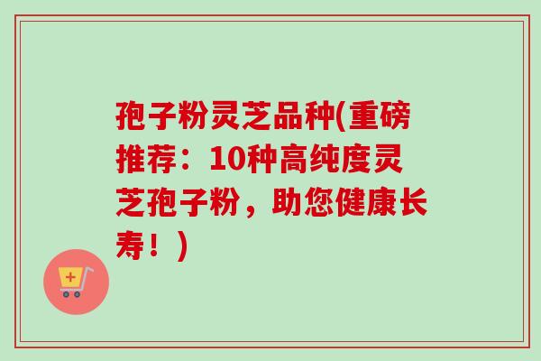 孢子粉灵芝品种(重磅推荐：10种高纯度灵芝孢子粉，助您健康长寿！)