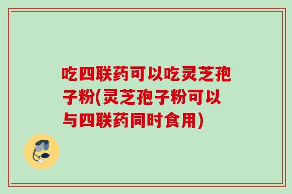 吃四联药可以吃灵芝孢子粉(灵芝孢子粉可以与四联药同时食用)