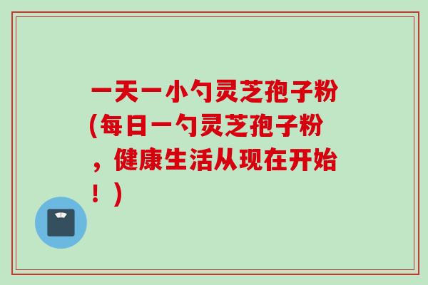 一天一小勺灵芝孢子粉(每日一勺灵芝孢子粉，健康生活从现在开始！)