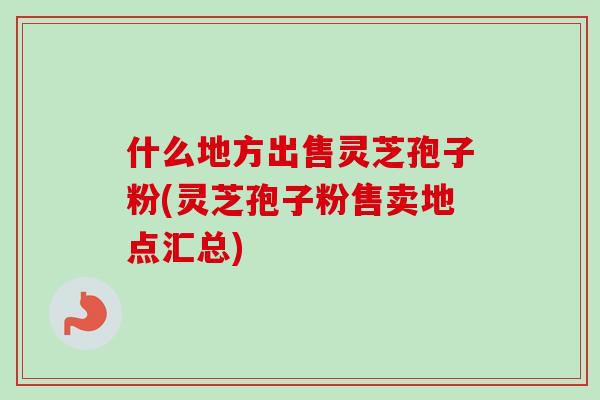 什么地方出售灵芝孢子粉(灵芝孢子粉售卖地点汇总)