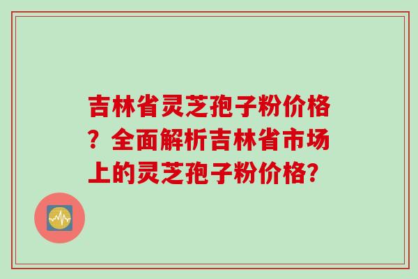 吉林省灵芝孢子粉价格？全面解析吉林省市场上的灵芝孢子粉价格？