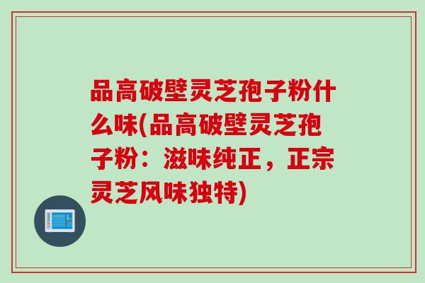 品高破壁灵芝孢子粉什么味(品高破壁灵芝孢子粉：滋味纯正，正宗灵芝风味独特)