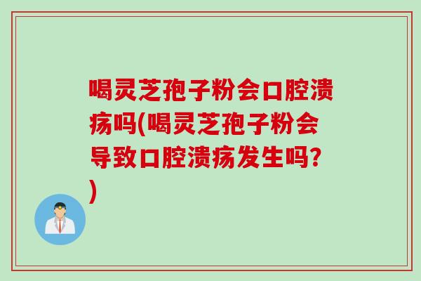 喝灵芝孢子粉会口腔溃疡吗(喝灵芝孢子粉会导致口腔溃疡发生吗？)