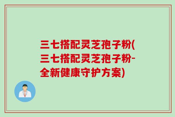 三七搭配灵芝孢子粉(三七搭配灵芝孢子粉-全新健康守护方案)