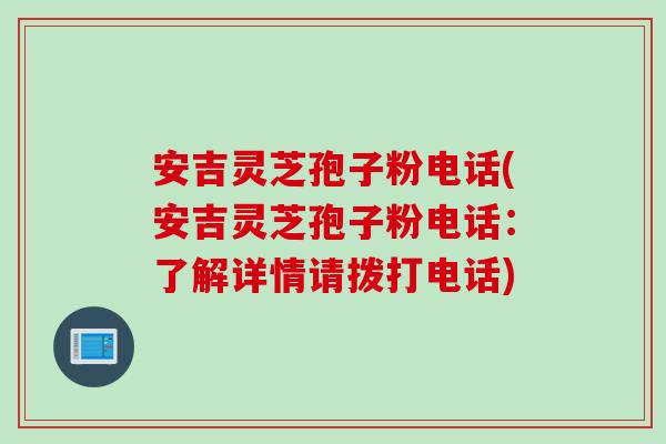 安吉灵芝孢子粉电话(安吉灵芝孢子粉电话：了解详情请拨打电话)