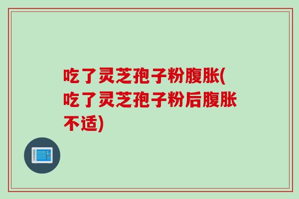吃了灵芝孢子粉腹胀(吃了灵芝孢子粉后腹胀不适)