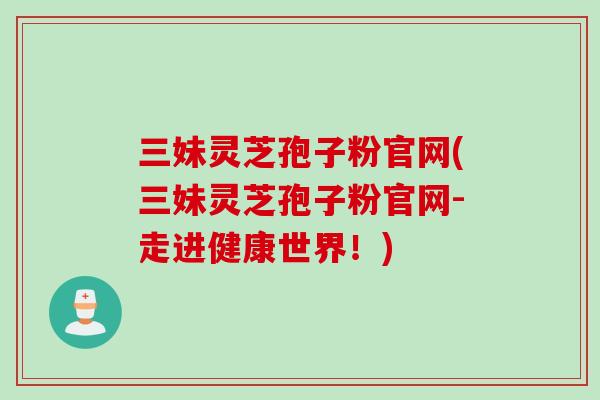 三妹灵芝孢子粉官网(三妹灵芝孢子粉官网-走进健康世界！)