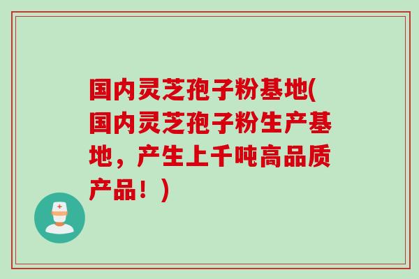 国内灵芝孢子粉基地(国内灵芝孢子粉生产基地，产生上千吨高品质产品！)