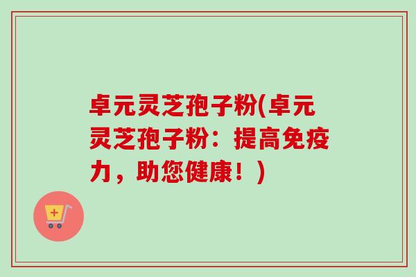 卓元灵芝孢子粉(卓元灵芝孢子粉：提高免疫力，助您健康！)