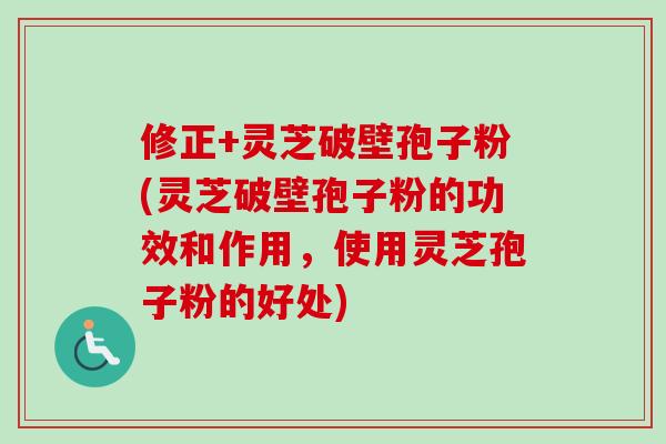 修正+灵芝破壁孢子粉(灵芝破壁孢子粉的功效和作用，使用灵芝孢子粉的好处)