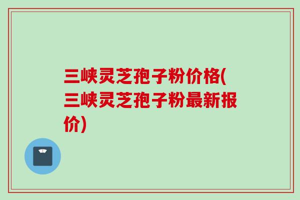 三峡灵芝孢子粉价格(三峡灵芝孢子粉最新报价)