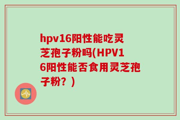 hpv16阳性能吃灵芝孢子粉吗(HPV16阳性能否食用灵芝孢子粉?) hpv16阳性能吃灵芝孢子粉吗(HPV16阳性能否食用灵芝孢子粉?)