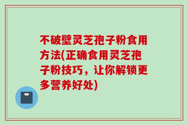 不破壁灵芝孢子粉食用方法(正确食用灵芝孢子粉技巧，让你解锁更多营养好处)