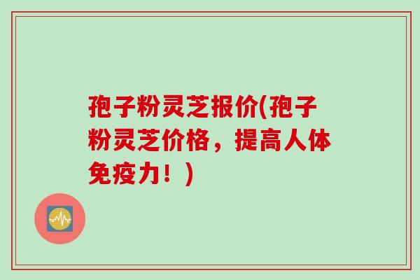 孢子粉灵芝报价(孢子粉灵芝价格，提高人体免疫力！)