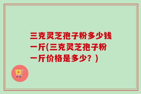 三克灵芝孢子粉多少钱一斤(三克灵芝孢子粉一斤价格是多少？)