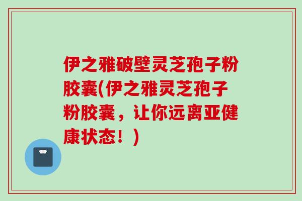 伊之雅破壁灵芝孢子粉胶囊(伊之雅灵芝孢子粉胶囊，让你远离亚健康状态！)