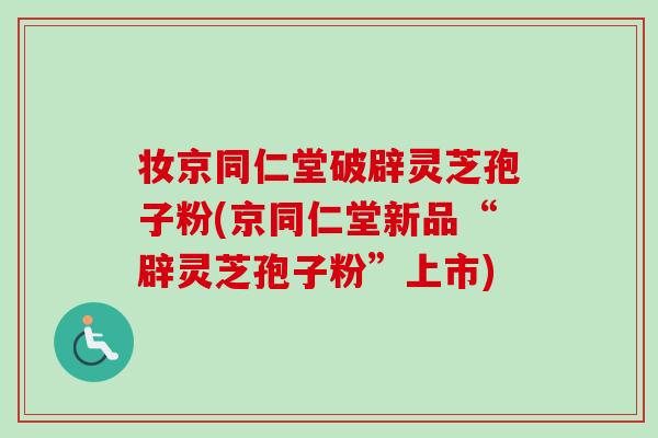 妆京同仁堂破辟灵芝孢子粉(京同仁堂新品“辟灵芝孢子粉”上市)