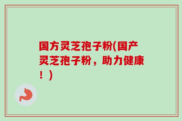 国方灵芝孢子粉(国产灵芝孢子粉，助力健康！)