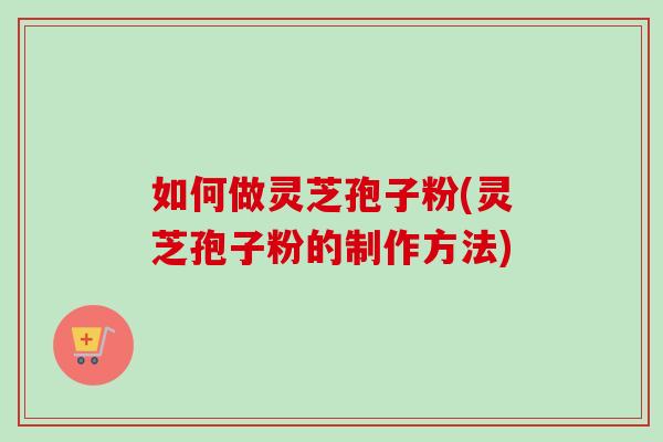如何做灵芝孢子粉(灵芝孢子粉的制作方法)