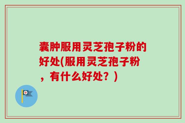 囊肿服用灵芝孢子粉的好处(服用灵芝孢子粉，有什么好处？)