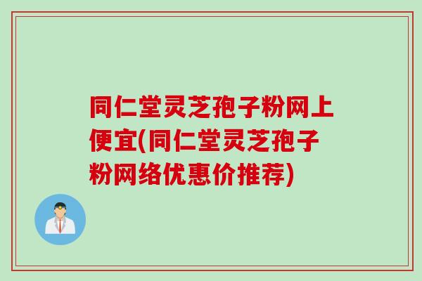 同仁堂灵芝孢子粉网上便宜(同仁堂灵芝孢子粉网络优惠价推荐)