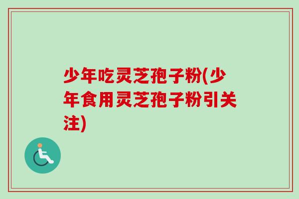 少年吃灵芝孢子粉(少年食用灵芝孢子粉引关注)