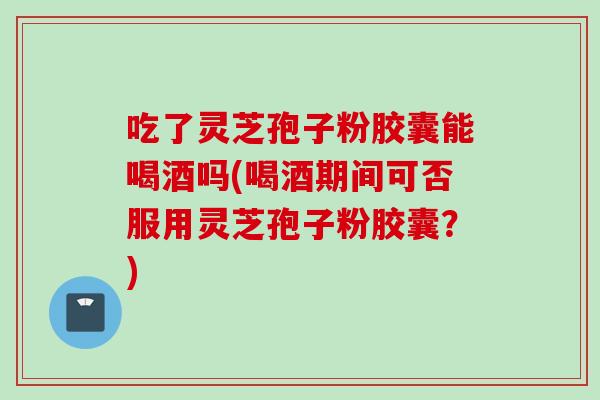 吃了灵芝孢子粉胶囊能喝酒吗(喝酒期间可否服用灵芝孢子粉胶囊？)