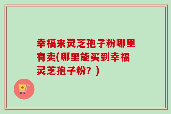 幸福来灵芝孢子粉哪里有卖(哪里能买到幸福灵芝孢子粉？)