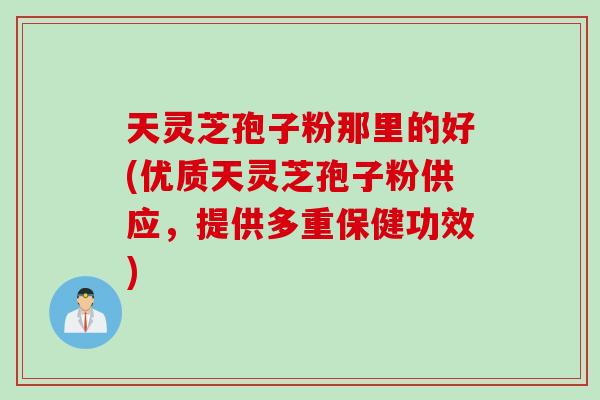 天灵芝孢子粉那里的好(优质天灵芝孢子粉供应，提供多重保健功效)