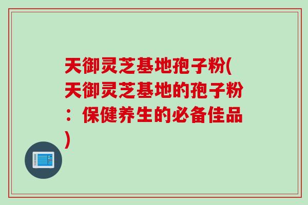 天御灵芝基地孢子粉(天御灵芝基地的孢子粉：保健养生的必备佳品)