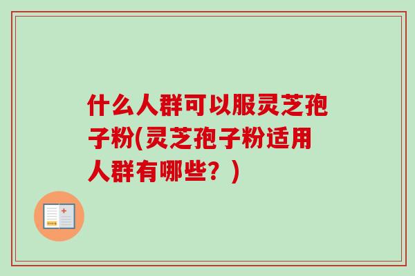 什么人群可以服灵芝孢子粉(灵芝孢子粉适用人群有哪些？)