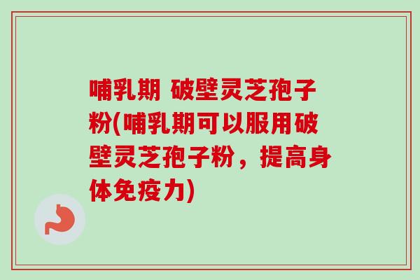 哺乳期 破壁灵芝孢子粉(哺乳期可以服用破壁灵芝孢子粉，提高身体免疫力)