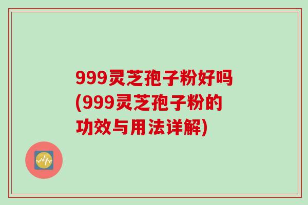 999灵芝孢子粉好吗(999灵芝孢子粉的功效与用法详解)