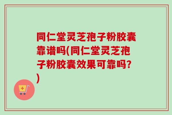 同仁堂灵芝孢子粉胶囊靠谱吗(同仁堂灵芝孢子粉胶囊效果可靠吗？)