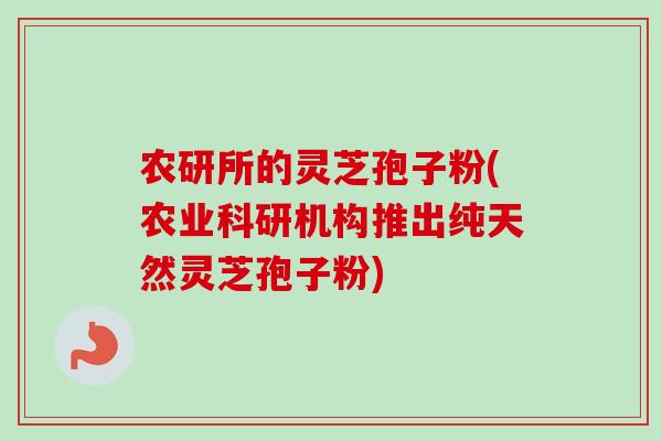 农研所的灵芝孢子粉(农业科研机构推出纯天然灵芝孢子粉)
