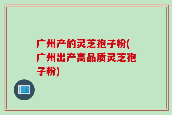 广州产的灵芝孢子粉(广州出产高品质灵芝孢子粉)