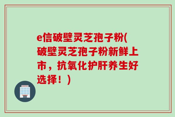 e信破壁灵芝孢子粉(破壁灵芝孢子粉新鲜上市，抗氧化护肝养生好选择！)