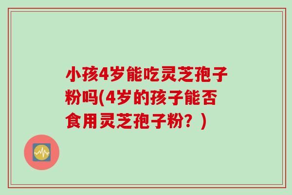 小孩4岁能吃灵芝孢子粉吗(4岁的孩子能否食用灵芝孢子粉？)