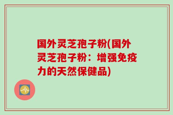 国外灵芝孢子粉(国外灵芝孢子粉：增强免疫力的天然保健品)