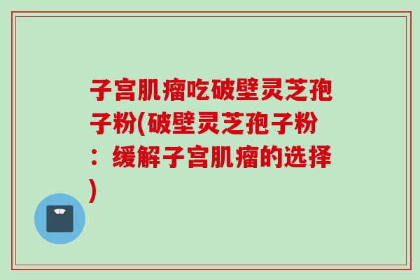 子宫肌瘤吃破壁灵芝孢子粉(破壁灵芝孢子粉：缓解子宫肌瘤的选择)