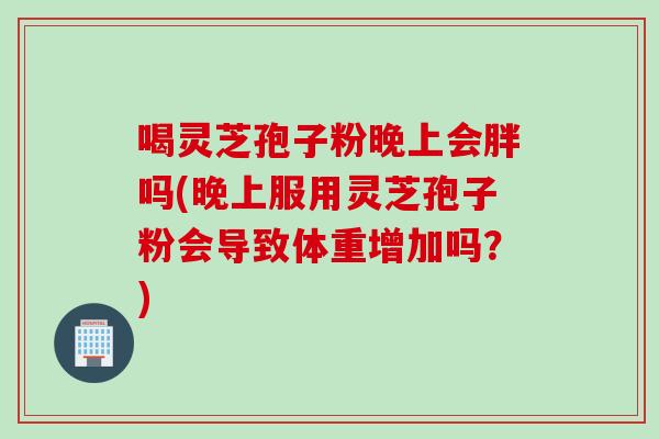 喝灵芝孢子粉晚上会胖吗(晚上服用灵芝孢子粉会导致体重增加吗？)
