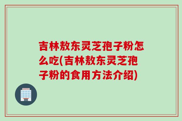 吉林敖东灵芝孢子粉怎么吃(吉林敖东灵芝孢子粉的食用方法介绍)