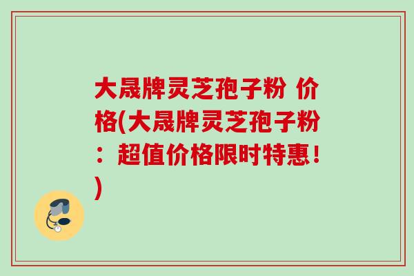 大晟牌灵芝孢子粉 价格(大晟牌灵芝孢子粉：超值价格限时特惠！)