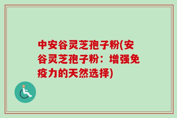 中安谷灵芝孢子粉(安谷灵芝孢子粉：增强免疫力的天然选择)